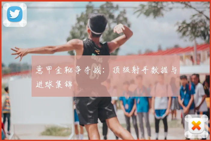 意甲金靴争夺战：顶级射手数据与进球集锦