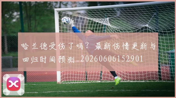 哈兰德受伤了吗？最新伤情更新与回归时间预测_20260606152901