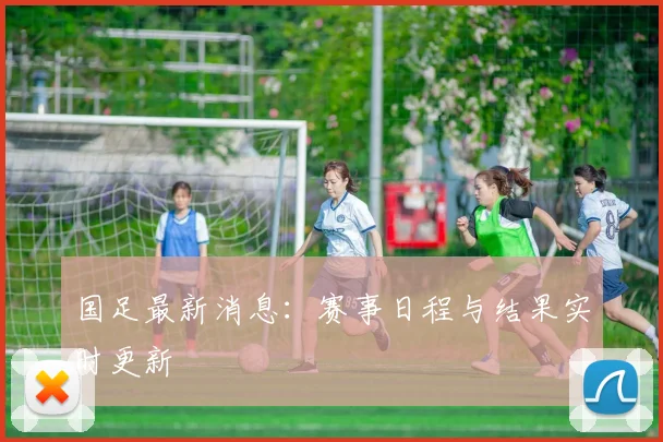 国足最新消息:赛事日程与结果实时更新