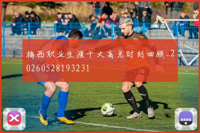 梅西职业生涯十大高光时刻回顾_20260528193231