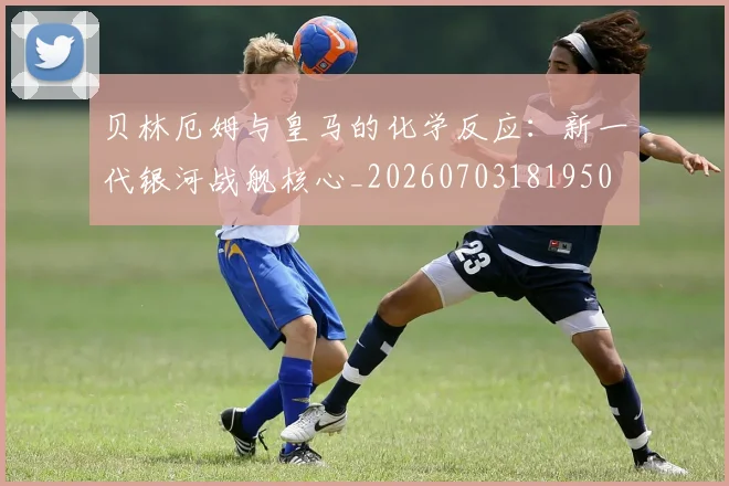 贝林厄姆与皇马的化学反应:新一代银河战舰核心_20260703181950